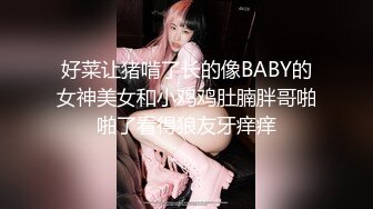 好菜让猪啃了长的像BABY的女神美女和小鸡鸡肚腩胖哥啪啪了看得狼友牙痒痒