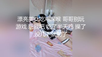 漂亮美女吃鸡深喉 哥哥别玩游戏 玩我吧 吃了半天鸡 操了没几下就射了