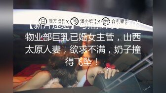 【新片速遞】勾搭推倒小区的物业部巨乳已婚女主管，山西太原人妻，欲求不满，奶子撞得飞坠！