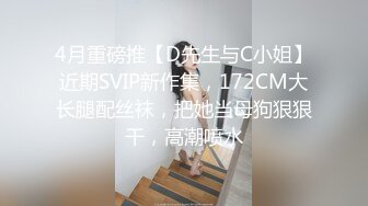 4月重磅推【D先生与C小姐】近期SVIP新作集，172CM大长腿配丝袜，把她当母狗狠狠干，高潮喷水