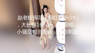  赵老板探花，网红脸小少妇，大长腿168cm，交啪啪，小骚货相当配合，精彩刺激