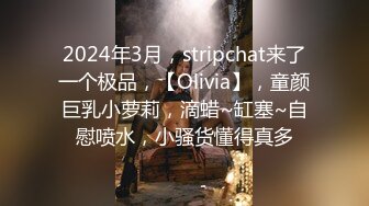 2024年3月，stripchat来了一个极品，【Olivia】，童颜巨乳小萝莉，滴蜡~缸塞~自慰喷水，小骚货懂得真多