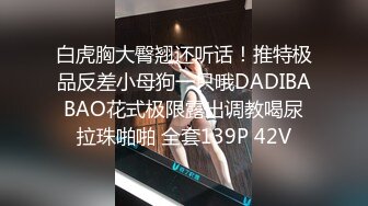 白虎胸大臀翘还听话！推特极品反差小母狗一只哦DADIBABAO花式极限露出调教喝尿拉珠啪啪 全套139P 42V