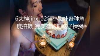 6大神jinx_02年小嫩妹各种角度拍摄_完美露脸把妹子操哭了