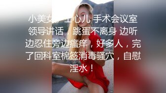 小美女护士心儿 手术会议室领导讲话，跳蛋不离身 边听边忍住旁边瘙痒，好多人，完了回科室棉签消毒骚穴，自慰淫水！