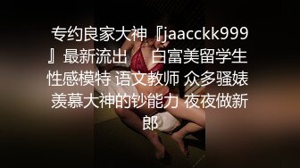 专约良家大神『jaacckk999』最新流出❤️白富美留学生 性感模特 语文教师 众多骚婊 羡慕大神的钞能力 夜夜做新郎