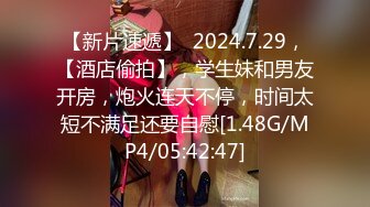 【新片速遞】  2024.7.29，【酒店偷拍】，学生妹和男友开房，炮火连天不停，时间太短不满足还要自慰[1.48G/MP4/05:42:47]