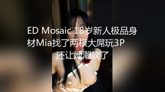 ED Mosaic 18岁新人极品身材Mia找了两根大屌玩3P❤️还让她潮吹了