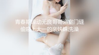 青春期躁动无良哥哥浴室门缝偷窥上大一的亲妹妹洗澡