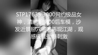 STP17635 3000网约极品女神，清纯粉嫩00后车模，沙发近景掰穴啪啪再现江湖，观感极佳劲爆刺激