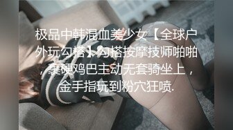 极品中韩混血美少女【全球户外玩勾搭】勾搭按摩技师啪啪，裹硬鸡巴主动无套骑坐上，金手指玩到粉穴狂喷.