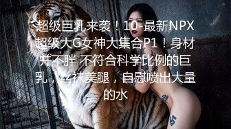 超级巨乳来袭！10-最新NPX超级大G女神大集合P1！身材并不胖 不符合科学比例的巨乳，丝袜美腿，自慰喷出大量的水