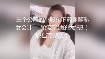 三个公司的小股东下药迷翻熟女会计❤️轮流玩她的大肥B（原档完整版）