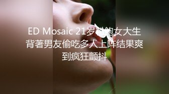 ED Mosaic 21岁粉鲍女大生背著男友偷吃多人上阵结果爽到疯狂颤抖