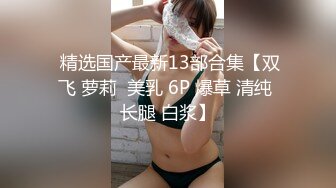  精选国产最新13部合集【双飞 萝莉  美乳 6P 爆草 清纯 长腿 白浆】