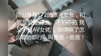 昆山身高172的漂亮女友，和男友爱爱流出，'不拍不拍 我又不是AV女优'，肏得爽了怎么着她都行，叫爸爸 ~爸爸！