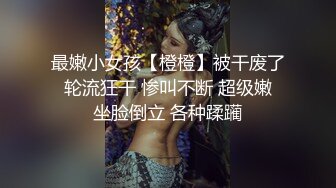 最嫩小女孩【橙橙】被干废了 轮流狂干 惨叫不断 超级嫩 坐脸倒立 各种蹂躏