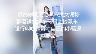  极品爆乳无毛嫩穴美女谎称醉酒骗代价小哥哥上楼飘车 强行叫吃伟哥艹自己的小骚逼真要命