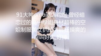 91大神omo酒店约炮 曾经暗恋过的高中学姐身材超棒的空姐制服美女扒掉内裤狂操爽的淫叫好大,好棒