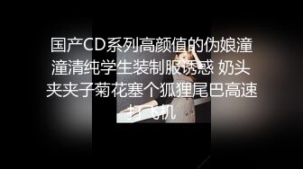 国产CD系列高颜值的伪娘潼潼清纯学生装制服诱惑 奶头夹夹子菊花塞个狐狸尾巴高速打飞机