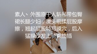 素人丶外围原千人斩吊带包臀裙长腿少妇，镜头前揉屁股摩擦，翘起屁股特写摸穴，后入猛操沙发上骑乘抽插