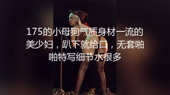 175的小母狗气质身材一流的美少妇，趴下就给口，无套啪啪特写细节水很多