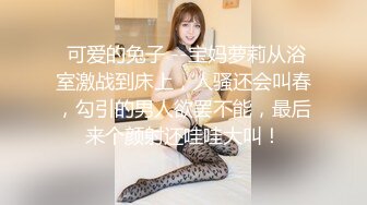  可爱的兔子 --宝妈萝莉从浴室激战到床上，人骚还会叫春，勾引的男人欲罢不能，最后来个颜射还哇哇大叫！