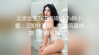 北京女王Ts王恩琦VS Ts韩小爱：三姐妹互操，刺激风骚绝顶，肥臀被操射！