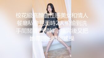 校花級高顏值性感美女和情人餐廳私會見面時2人偷偷到洗手間關著門開幹，搞完後又把她帶回出租屋猛操