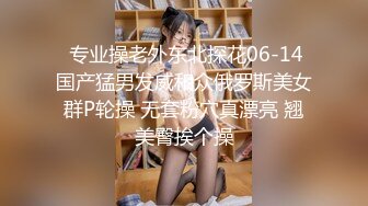  专业操老外东北探花06-14国产猛男发威和众俄罗斯美女群P轮操 无套粉穴真漂亮 翘美臀挨个操