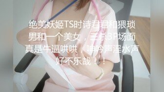 绝美妖姬TS时诗君君和猥琐男和一个美女，三杀3P场面真是牛逼哄哄，呻吟声淫水声好不乐哉！！