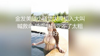 金发美腿小骚货大屌插入大叫喊救命,骑乘爆插受不了太粗了插得好深