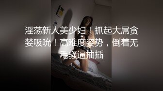 淫荡新人美少妇！抓起大屌贪婪吸吮！高难度姿势，倒着无毛骚逼抽插