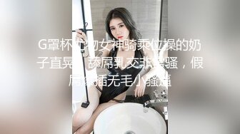 G罩杯尤物女神骑乘位操的奶子直晃，舔屌乳交非常骚，假屌爆插无毛小骚逼