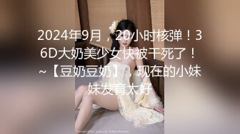 2024年9月，20小时核弹！36D大奶美少女快被干死了！~【豆奶豆奶】，现在的小妹妹发育太好