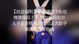 【丝足福利】易直播母子乱伦情景模拟 巨乳熟女妈妈勾引儿子足交假鸡巴自慰这大奶子黑丝美足太色情