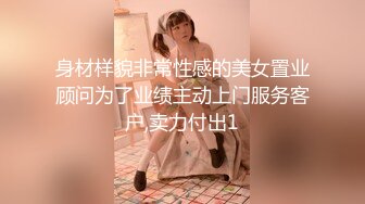 身材样貌非常性感的美女置业顾问为了业绩主动上门服务客户,卖力付出1