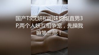 国产TS沈妍和姐妹约炮直男3P,两个人妖互相争宠，先操我嘛第三部！