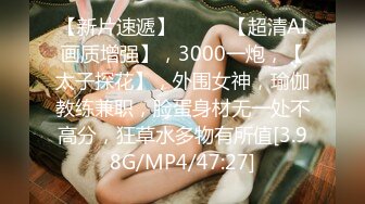 【新片速遞】  ♈♈♈【超清AI画质增强】，3000一炮，【太子探花】，外围女神，瑜伽教练兼职，脸蛋身材无一处不高分，狂草水多物有所值[3.98G/MP4/47:27]