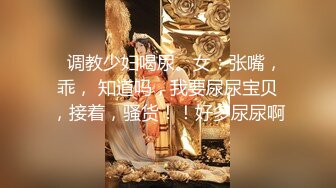    调教少妇喝尿。女：张嘴，乖， 知道吗，我要尿尿宝贝，接着，骚货！！好多尿尿啊