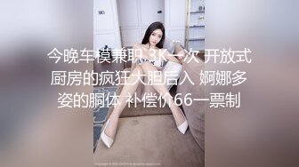 今晚车模兼职 3K一次 开放式厨房的疯狂大胆后入 婀娜多姿的胴体 补偿价66一票制