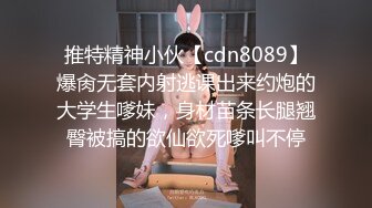 推特精神小伙【cdn8089】爆肏无套内射逃课出来约炮的大学生嗲妹，身材苗条长腿翘臀被搞的欲仙欲死嗲叫不停