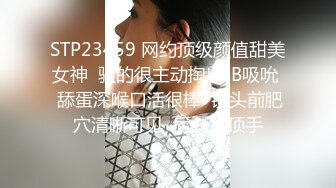 STP23459 网约顶级颜值甜美女神  骚的很主动掏出JB吸吮  舔蛋深喉口活很棒  镜头前肥穴清晰可见  后入猛顶手