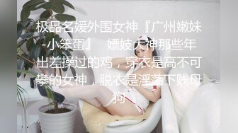 极品名媛外围女神『广州嫩妹-小笨蛋』✿嫖妓大神那些年出差操过的鸡，穿衣是高不可攀的女神，脱衣是淫荡下贱母狗