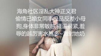 海角社区淫乱大神正义君❤️偷情已婚女同事极品反差小母狗,身体非常敏感,骚逼很紧,羞辱的越厉害水越多~激射她奶子上