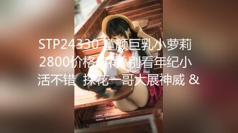 STP24330 童颜巨乳小萝莉  2800价格值得  别看年纪小  活不错  探花一哥大展神威 &