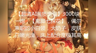 【超清AI画质增强】3000块一炮，【鬼脚七探花】，偶尔兼职的小白领，大奶子，皮肤白嫩光滑，床上配合度极其高