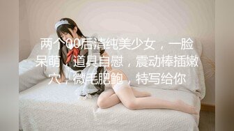 两个00后清纯美少女，一脸呆萌，道具自慰，震动棒插嫩穴，微毛肥鲍，特写给你