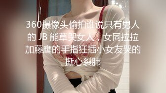 360摄像头偷拍谁说只有男人的 JB 能草哭女人，女同拉拉加藤鹰的手指狂插小女友哭的撕心裂肺