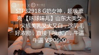 STP32918 G奶女神，超级漂亮 【球球妹儿】山东大美女，尖椒美乳又大又白，这阴毛好浓密，直接干喷水了，牛逼牛逼 VIP0600